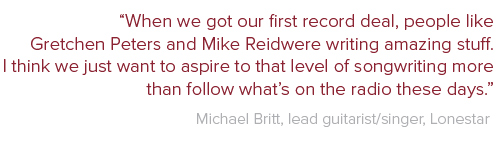 When we got our first record deal, people like Gretchen Peters and Mike Reid were writing amazing stuff. I think we just want to aspire to that level of songwriting more than follow what’s on the radio these days. Michael Britt